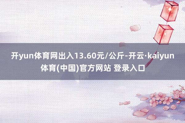 开yun体育网出入13.60元/公斤-开云·kaiyun体育(中国)官方网站 登录入口