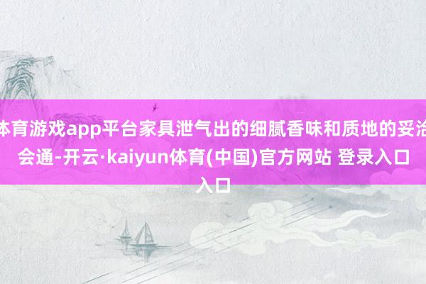 体育游戏app平台家具泄气出的细腻香味和质地的妥洽会通-开云·kaiyun体育(中国)官方网站 登录入口