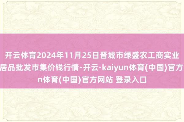 开云体育2024年11月25日晋城市绿盛农工商实业有限公司农副居品批发市集价钱行情-开云·kaiyun体育(中国)官方网站 登录入口