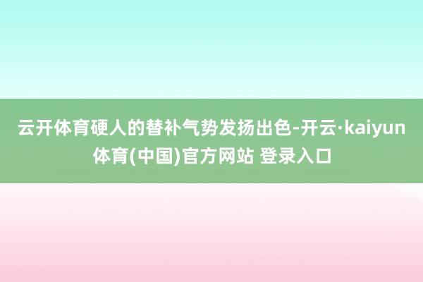 云开体育硬人的替补气势发扬出色-开云·kaiyun体育(中国)官方网站 登录入口