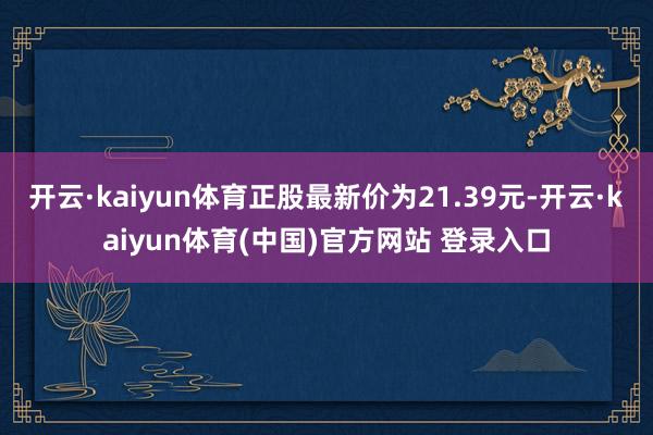 开云·kaiyun体育正股最新价为21.39元-开云·kaiyun体育(中国)官方网站 登录入口