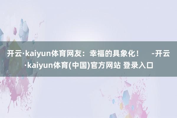 开云·kaiyun体育网友：幸福的具象化！    -开云·kaiyun体育(中国)官方网站 登录入口