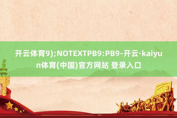 开云体育9);NOTEXTPB9:PB9-开云·kaiyun体育(中国)官方网站 登录入口