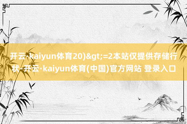 开云·kaiyun体育20)>=2本站仅提供存储行状-开云·kaiyun体育(中国)官方网站 登录入口