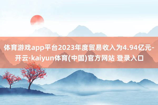体育游戏app平台2023年度贸易收入为4.94亿元-开云·kaiyun体育(中国)官方网站 登录入口