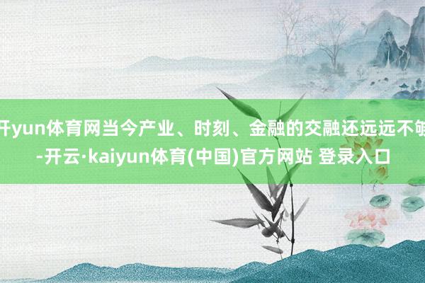开yun体育网当今产业、时刻、金融的交融还远远不够-开云·kaiyun体育(中国)官方网站 登录入口