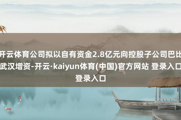 开云体育公司拟以自有资金2.8亿元向控股子公司巴比武汉增资-开云·kaiyun体育(中国)官方网站 登录入口