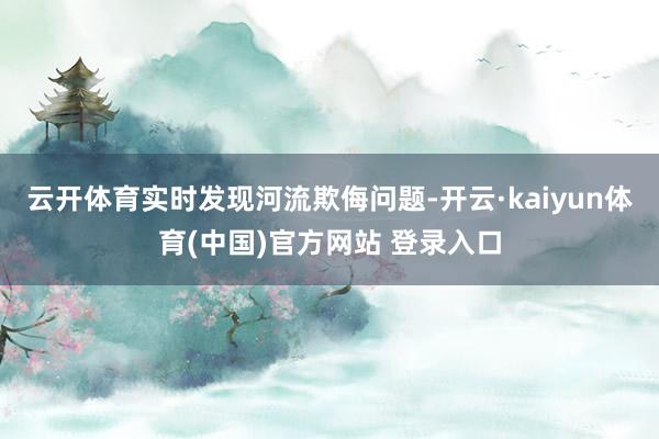 云开体育实时发现河流欺侮问题-开云·kaiyun体育(中国)官方网站 登录入口