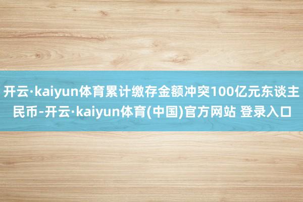 开云·kaiyun体育累计缴存金额冲突100亿元东谈主民币-开云·kaiyun体育(中国)官方网站 登录入口