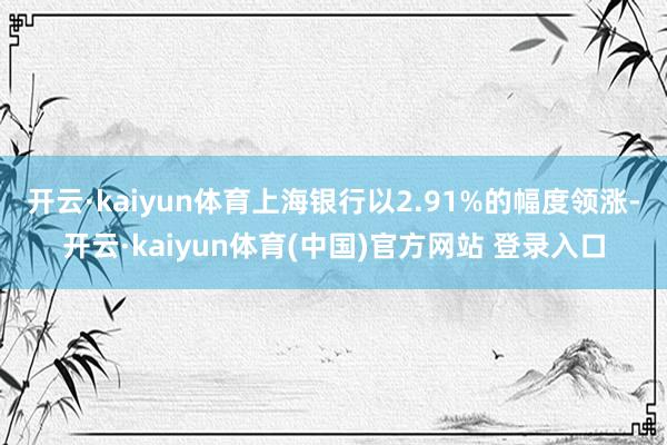 开云·kaiyun体育上海银行以2.91%的幅度领涨-开云·kaiyun体育(中国)官方网站 登录入口
