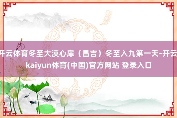 开云体育冬至大漠心扉(昌吉)冬至入九第一天-开云·kaiyun体育(中国)官方网站 登录入口