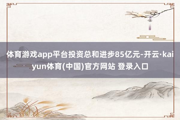 体育游戏app平台投资总和进步85亿元-开云·kaiyun体育(中国)官方网站 登录入口