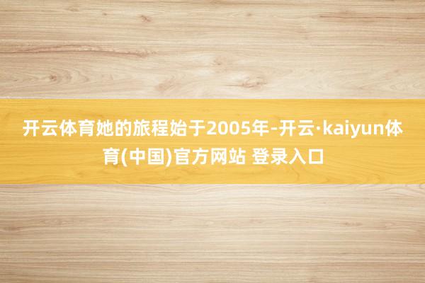 开云体育她的旅程始于2005年-开云·kaiyun体育(中国)官方网站 登录入口