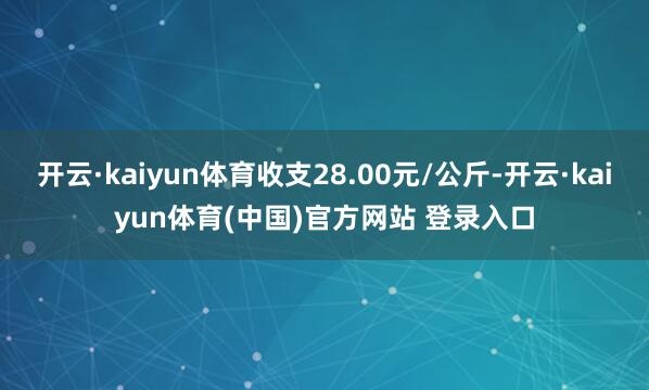 开云·kaiyun体育收支28.00元/公斤-开云·kaiyun体育(中国)官方网站 登录入口