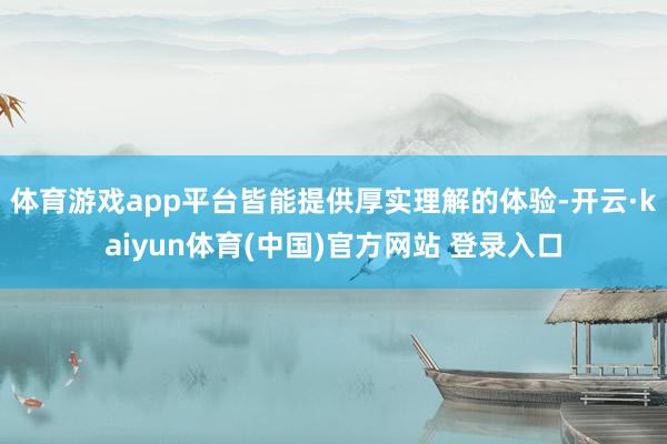 体育游戏app平台皆能提供厚实理解的体验-开云·kaiyun体育(中国)官方网站 登录入口