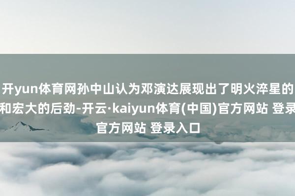 开yun体育网孙中山认为邓演达展现出了明火淬星的气质和宏大的后劲-开云·kaiyun体育(中国)官方网站 登录入口