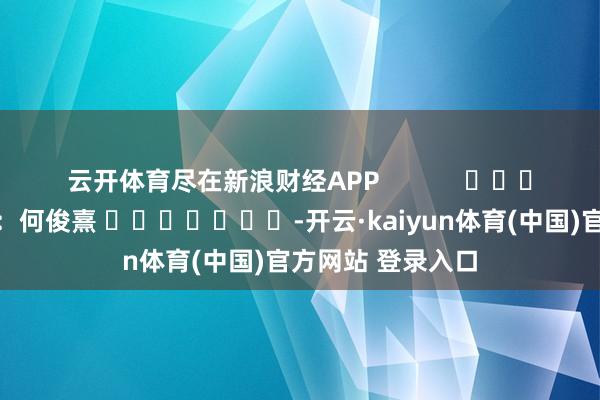 云开体育尽在新浪财经APP 包袱裁剪:何俊熹 -开云·kaiyun体育(中国)官方网站 登录入口