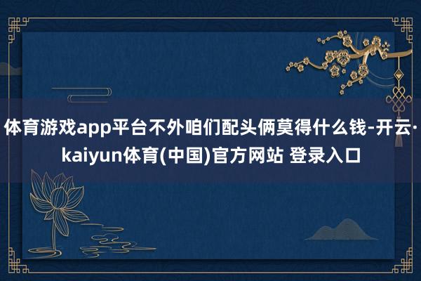 体育游戏app平台不外咱们配头俩莫得什么钱-开云·kaiyun体育(中国)官方网站 登录入口