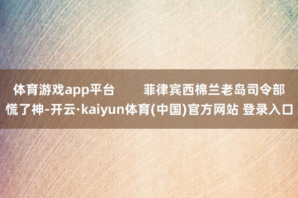 体育游戏app平台 菲律宾西棉兰老岛司令部慌了神-开云·kaiyun体育(中国)官方网站 登录入口