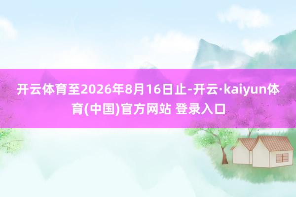 开云体育至2026年8月16日止-开云·kaiyun体育(中国)官方网站 登录入口