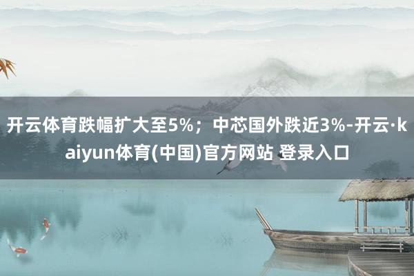 开云体育跌幅扩大至5%;中芯国外跌近3%-开云·kaiyun体育(中国)官方网站 登录入口