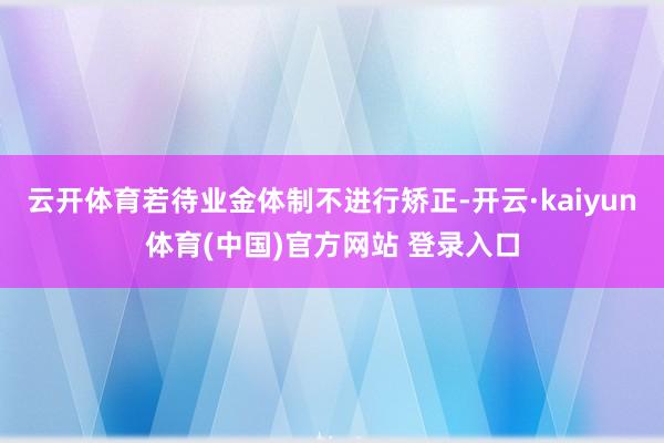 云开体育若待业金体制不进行矫正-开云·kaiyun体育(中国)官方网站 登录入口