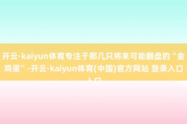 开云·kaiyun体育专注于那几只将来可能翻盘的“金鸡蛋”-开云·kaiyun体育(中国)官方网站 登录入口