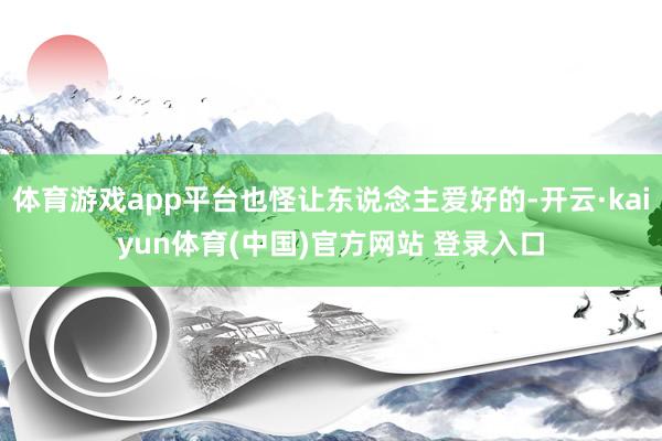 体育游戏app平台也怪让东说念主爱好的-开云·kaiyun体育(中国)官方网站 登录入口