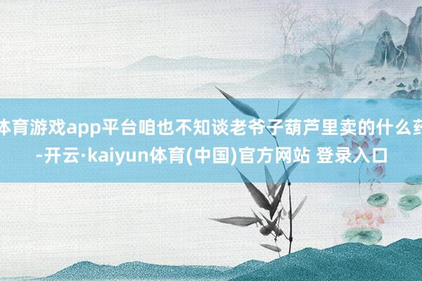 体育游戏app平台咱也不知谈老爷子葫芦里卖的什么药-开云·kaiyun体育(中国)官方网站 登录入口