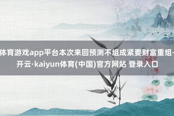 体育游戏app平台本次来回预测不组成紧要财富重组-开云·kaiyun体育(中国)官方网站 登录入口