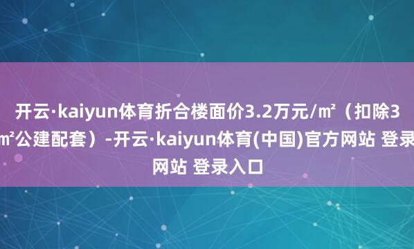 开云·kaiyun体育折合楼面价3.2万元/㎡（扣除3510㎡公建配套）-开云·kaiyun体育(中国)官方网站 登录入口