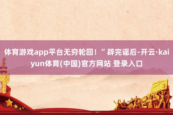 体育游戏app平台无穷轮回！”辟完谣后-开云·kaiyun体育(中国)官方网站 登录入口