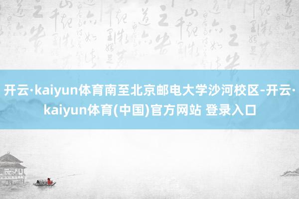开云·kaiyun体育南至北京邮电大学沙河校区-开云·kaiyun体育(中国)官方网站 登录入口