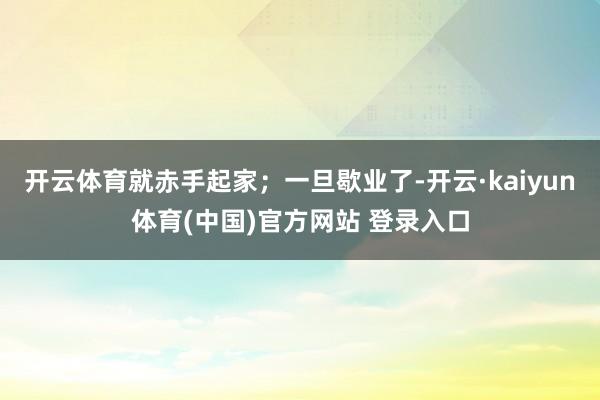 开云体育就赤手起家；一旦歇业了-开云·kaiyun体育(中国)官方网站 登录入口