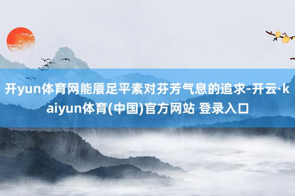开yun体育网能餍足平素对芬芳气息的追求-开云·kaiyun体育(中国)官方网站 登录入口