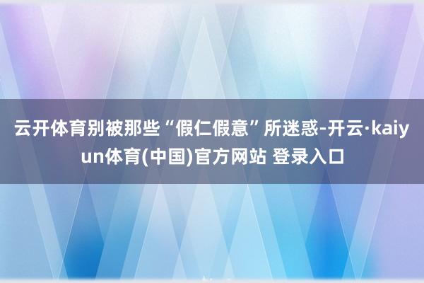 云开体育别被那些“假仁假意”所迷惑-开云·kaiyun体育(中国)官方网站 登录入口