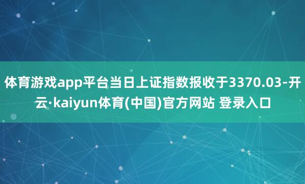 体育游戏app平台当日上证指数报收于3370.03-开云·kaiyun体育(中国)官方网站 登录入口