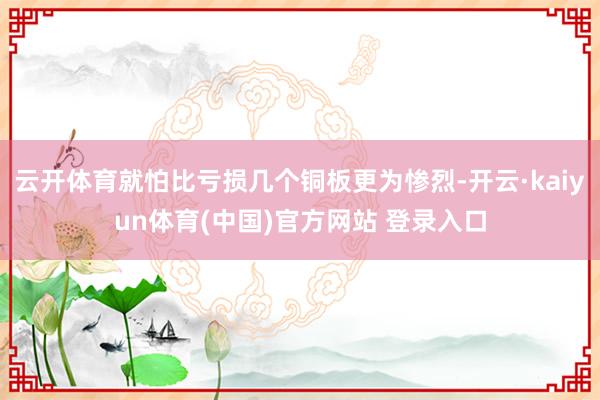 云开体育就怕比亏损几个铜板更为惨烈-开云·kaiyun体育(中国)官方网站 登录入口