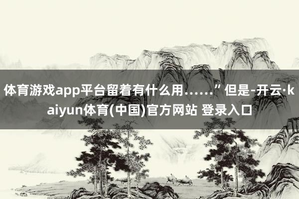 体育游戏app平台留着有什么用……”但是-开云·kaiyun体育(中国)官方网站 登录入口