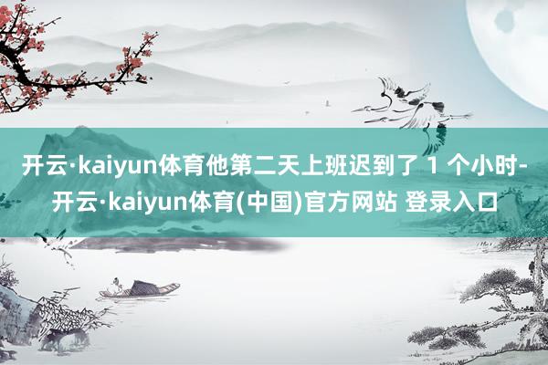 开云·kaiyun体育他第二天上班迟到了 1 个小时-开云·kaiyun体育(中国)官方网站 登录入口