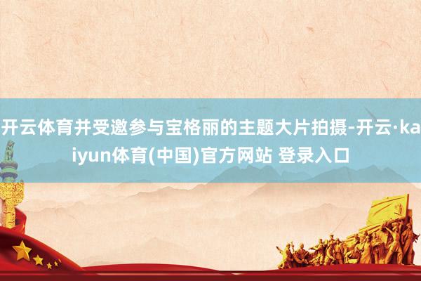 开云体育并受邀参与宝格丽的主题大片拍摄-开云·kaiyun体育(中国)官方网站 登录入口