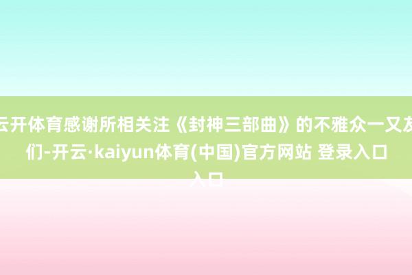云开体育感谢所相关注《封神三部曲》的不雅众一又友们-开云·kaiyun体育(中国)官方网站 登录入口