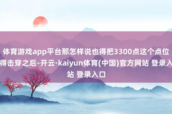 体育游戏app平台那怎样说也得把3300点这个点位也得击穿之后-开云·kaiyun体育(中国)官方网站 登录入口