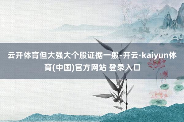 云开体育但大强大个股证据一般-开云·kaiyun体育(中国)官方网站 登录入口
