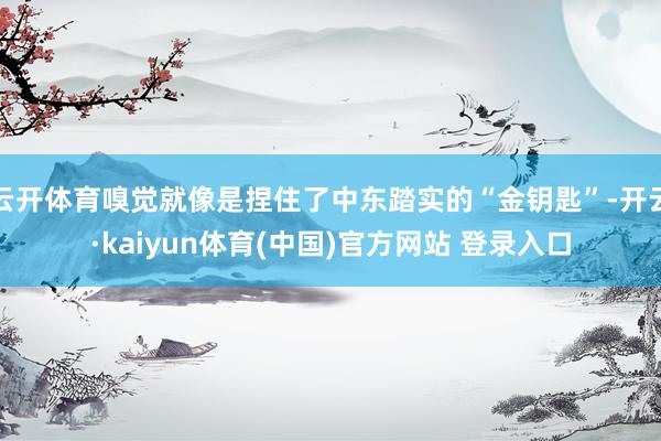 云开体育嗅觉就像是捏住了中东踏实的“金钥匙”-开云·kaiyun体育(中国)官方网站 登录入口
