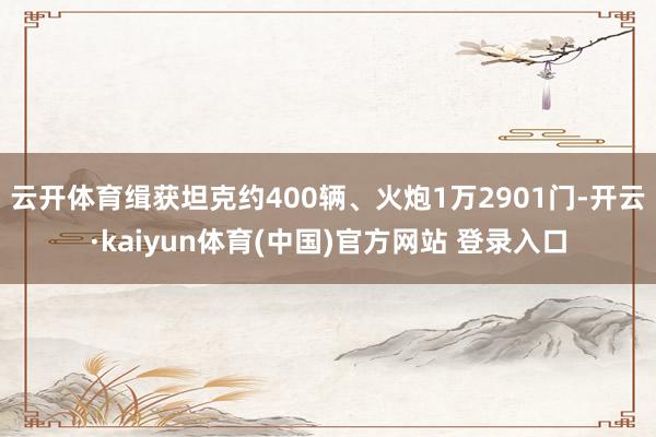 云开体育缉获坦克约400辆、火炮1万2901门-开云·kaiyun体育(中国)官方网站 登录入口