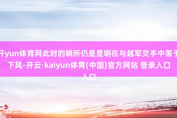 开yun体育网此时的哨所仍是显明在与越军交手中落于下风-开云·kaiyun体育(中国)官方网站 登录入口