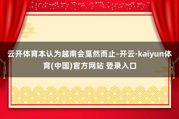 云开体育本认为越南会戛然而止-开云·kaiyun体育(中国)官方网站 登录入口
