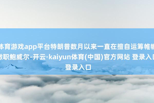 体育游戏app平台特朗普数月以来一直在擅自运筹帷幄撤职鲍威尔-开云·kaiyun体育(中国)官方网站 登录入口