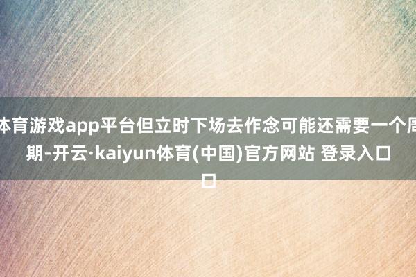 体育游戏app平台但立时下场去作念可能还需要一个周期-开云·kaiyun体育(中国)官方网站 登录入口